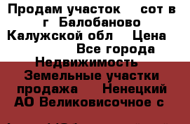 Продам участок 12 сот в г. Балобаново Калужской обл. › Цена ­ 850 000 - Все города Недвижимость » Земельные участки продажа   . Ненецкий АО,Великовисочное с.